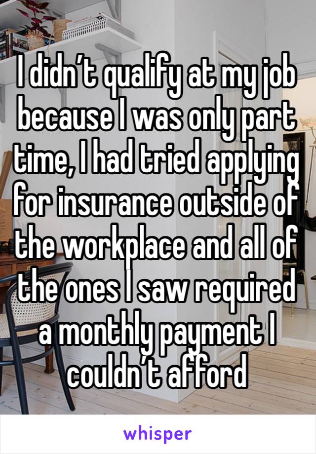 I didn’t qualify at my job because I was only part time, I had tried applying for insurance outside of the workplace and all of the ones I saw required a monthly payment I couldn’t afford