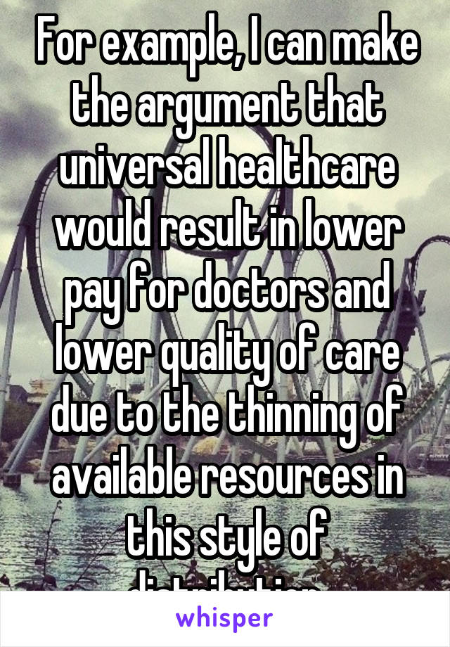 For example, I can make the argument that universal healthcare would result in lower pay for doctors and lower quality of care due to the thinning of available resources in this style of distribution.