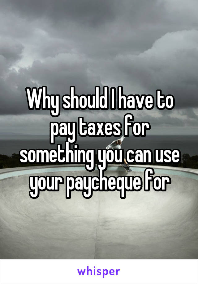 Why should I have to pay taxes for something you can use your paycheque for