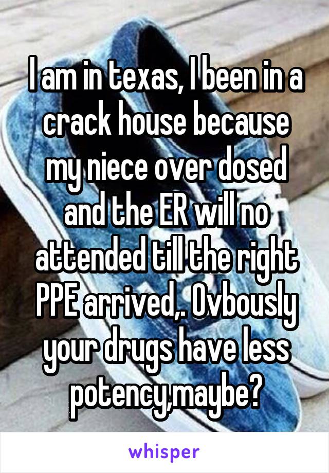 I am in texas, I been in a crack house because my niece over dosed and the ER will no attended till the right PPE arrived,. Ovbously your drugs have less potency,maybe?