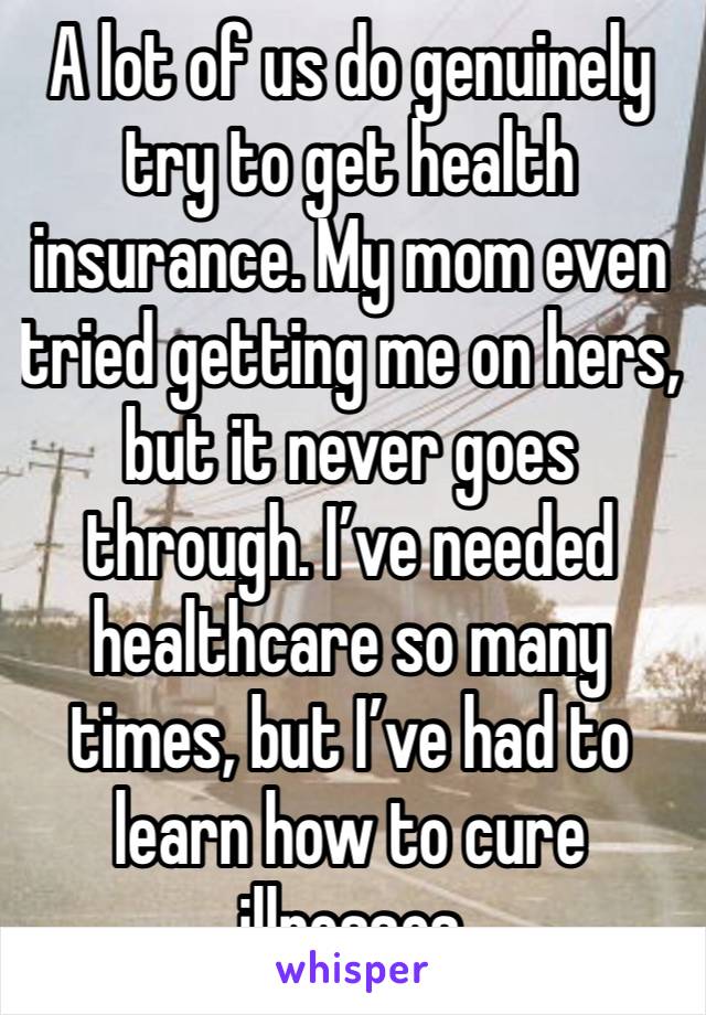 A lot of us do genuinely try to get health insurance. My mom even tried getting me on hers, but it never goes through. I’ve needed healthcare so many times, but I’ve had to learn how to cure illnesses