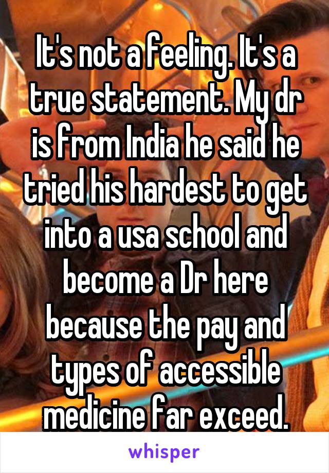 It's not a feeling. It's a true statement. My dr is from India he said he tried his hardest to get into a usa school and become a Dr here because the pay and types of accessible medicine far exceed.