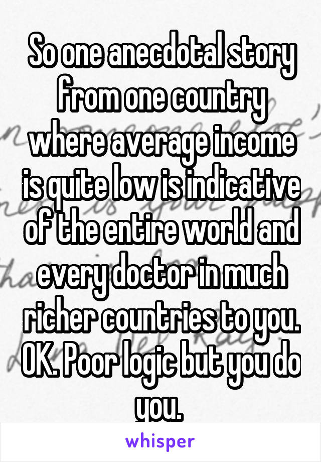 So one anecdotal story from one country where average income is quite low is indicative of the entire world and every doctor in much richer countries to you. OK. Poor logic but you do you. 