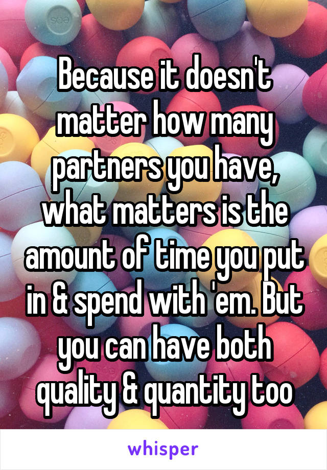 Because it doesn't matter how many partners you have, what matters is the amount of time you put in & spend with 'em. But you can have both quality & quantity too