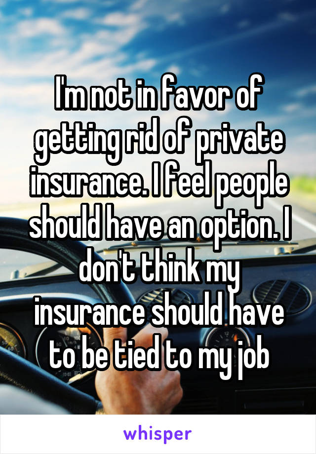 I'm not in favor of getting rid of private insurance. I feel people should have an option. I don't think my insurance should have to be tied to my job