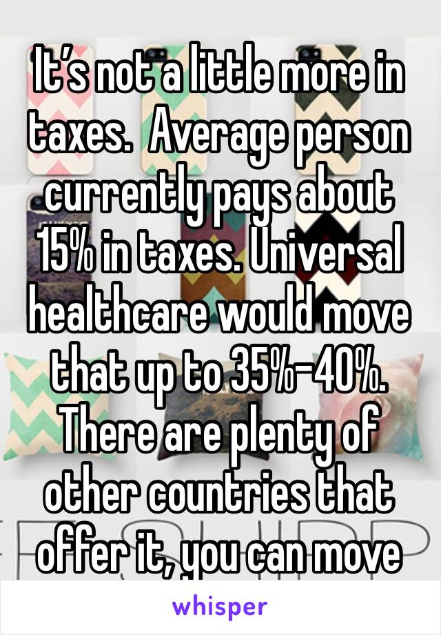 It’s not a little more in taxes.  Average person currently pays about 15% in taxes. Universal healthcare would move that up to 35%-40%. There are plenty of other countries that offer it, you can move