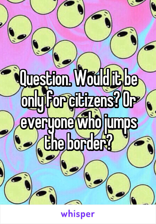 Question. Would it be only for citizens? Or everyone who jumps the border?