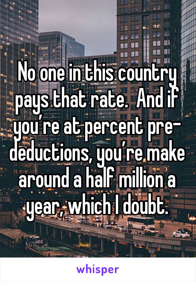 No one in this country pays that rate.  And if you’re at percent pre-deductions, you’re make around a half million a year, which I doubt.