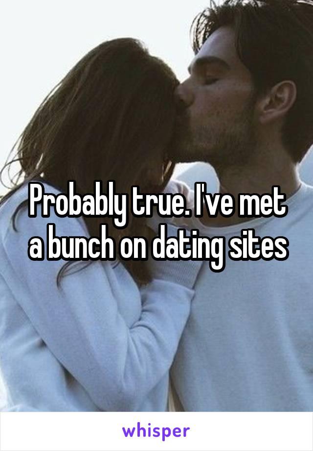 Probably true. I've met a bunch on dating sites