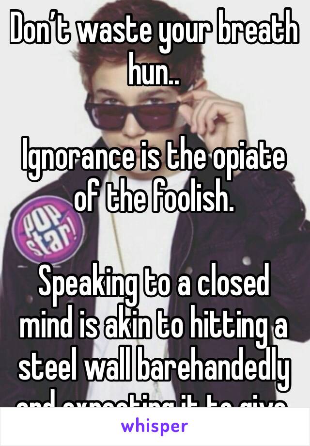 Don’t waste your breath hun.. 

Ignorance is the opiate of the foolish.

Speaking to a closed mind is akin to hitting a steel wall barehandedly and expecting it to give.