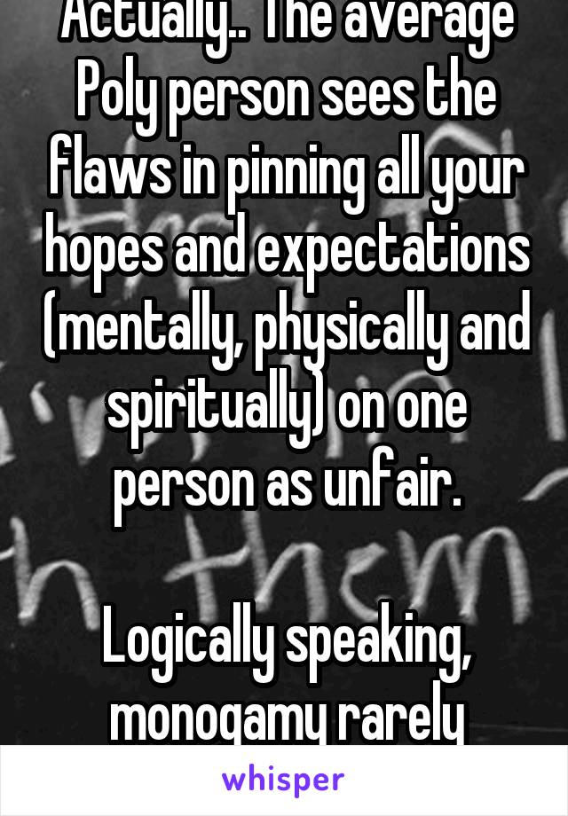 Actually.. The average Poly person sees the flaws in pinning all your hopes and expectations (mentally, physically and spiritually) on one person as unfair.

Logically speaking, monogamy rarely works.