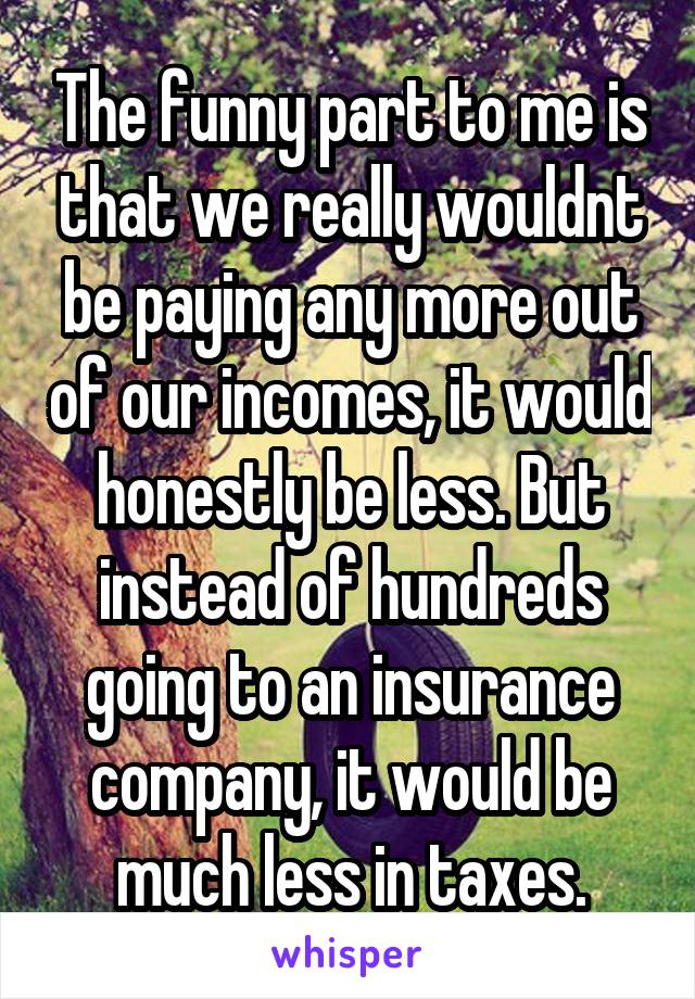 The funny part to me is that we really wouldnt be paying any more out of our incomes, it would honestly be less. But instead of hundreds going to an insurance company, it would be much less in taxes.