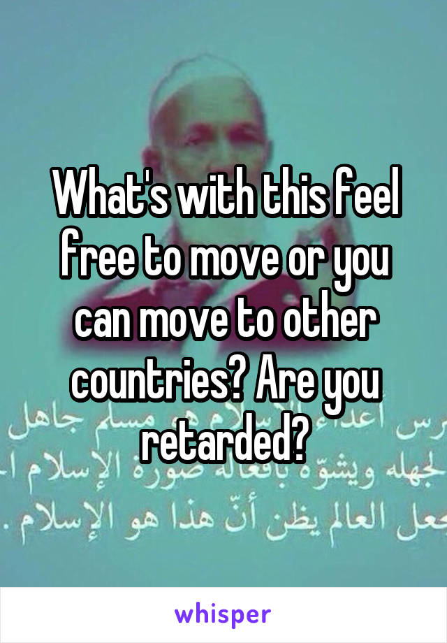 What's with this feel free to move or you can move to other countries? Are you retarded?