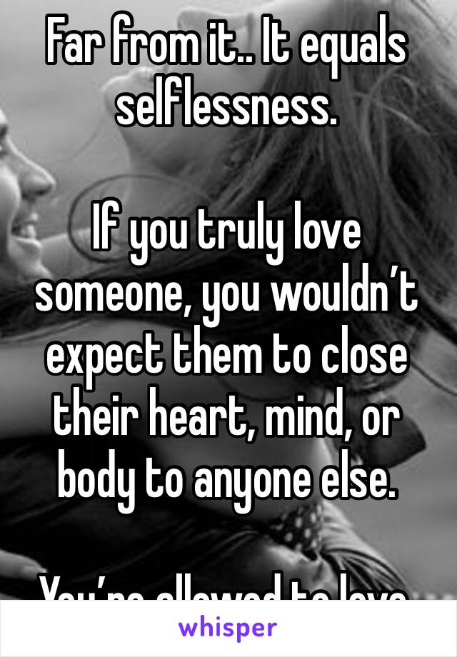 Far from it.. It equals selflessness.

If you truly love someone, you wouldn’t expect them to close their heart, mind, or body to anyone else.

You’re allowed to love.