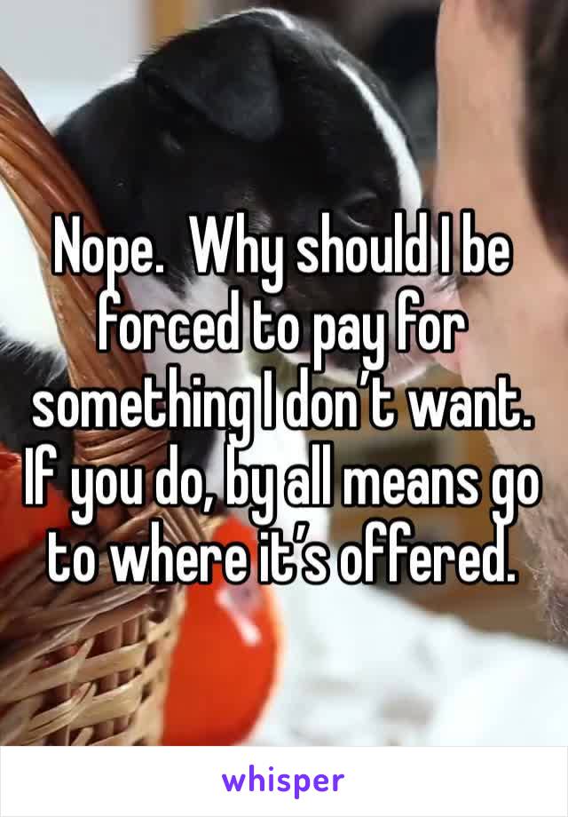 Nope.  Why should I be forced to pay for something I don’t want.  If you do, by all means go to where it’s offered.  