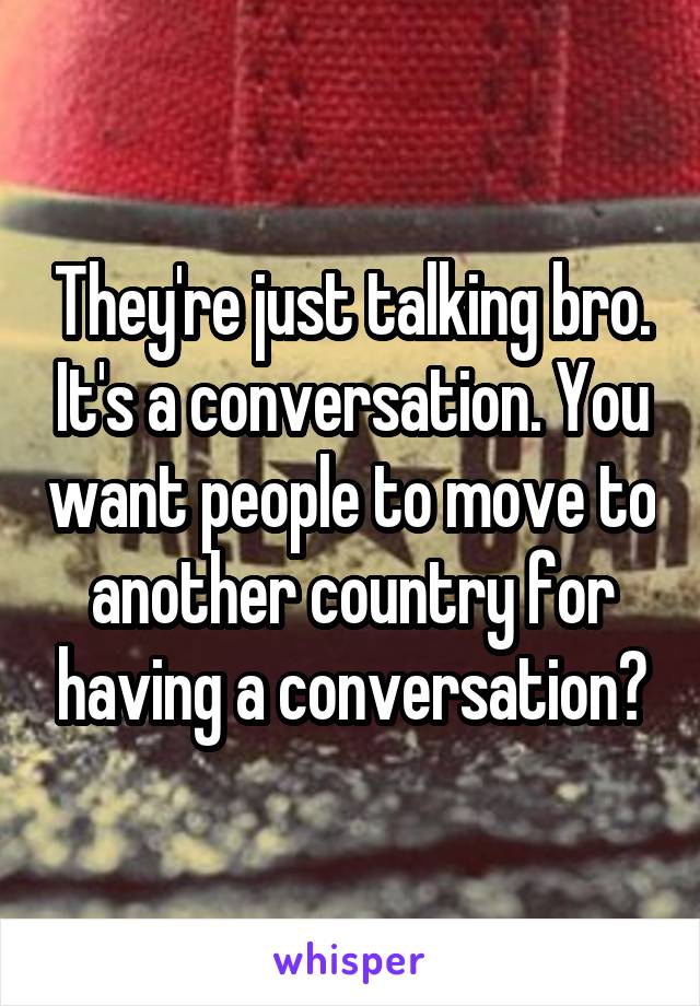 They're just talking bro. It's a conversation. You want people to move to another country for having a conversation?