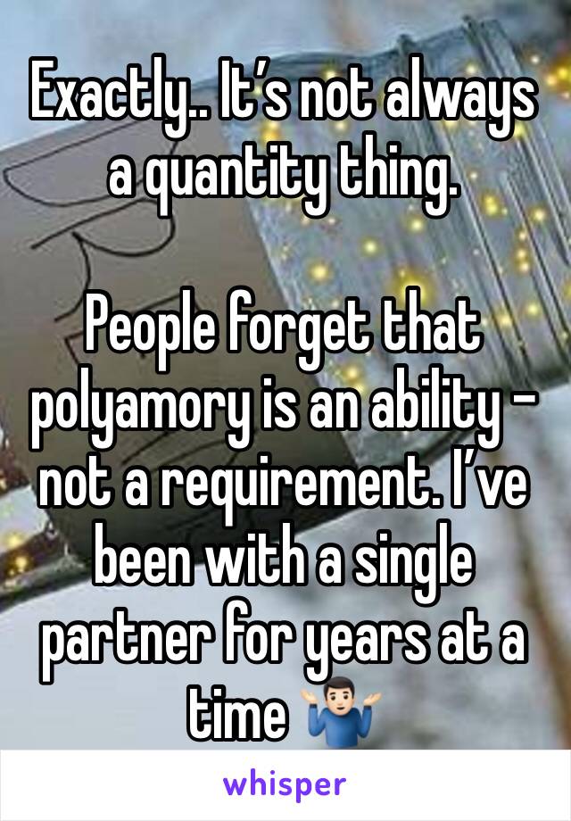 Exactly.. It’s not always a quantity thing. 

People forget that polyamory is an ability - not a requirement. I’ve been with a single partner for years at a time 🤷🏻‍♂️