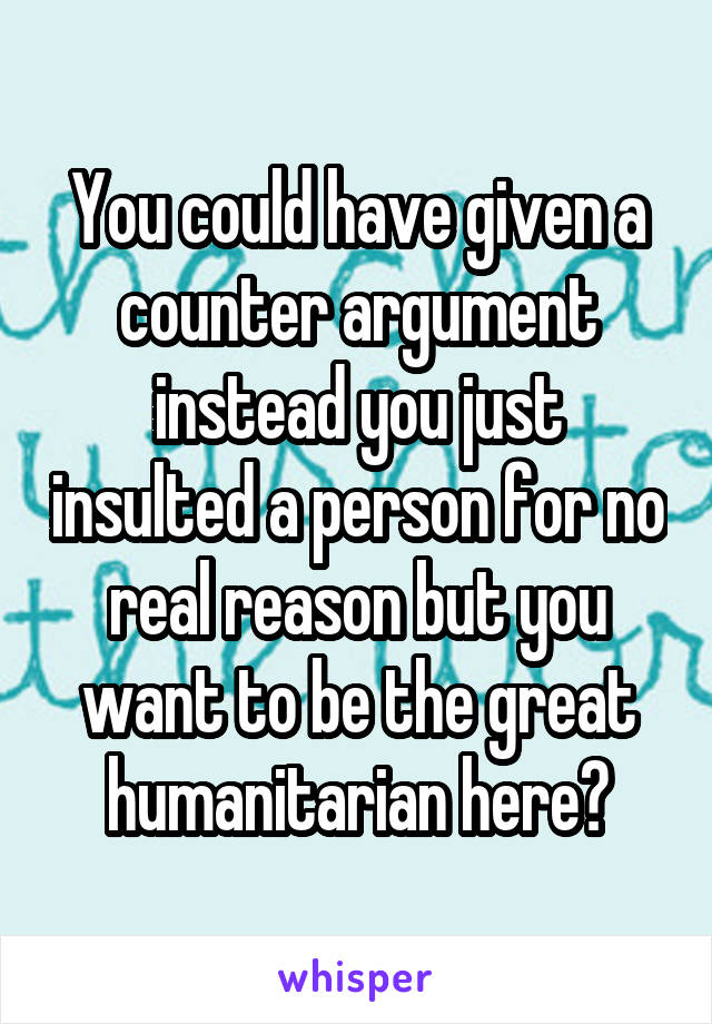 You could have given a counter argument instead you just insulted a person for no real reason but you want to be the great humanitarian here?