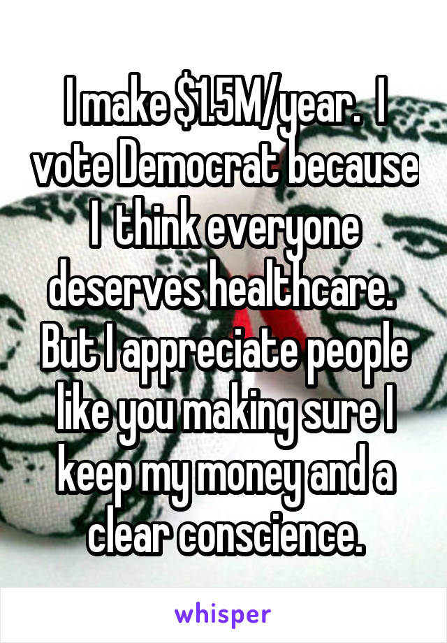 I make $1.5M/year.  I vote Democrat because I  think everyone deserves healthcare.  But I appreciate people like you making sure I keep my money and a clear conscience.