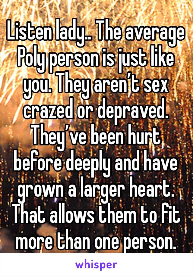 Listen lady.. The average Poly person is just like you. They aren’t sex crazed or depraved. They’ve been hurt before deeply and have grown a larger heart. That allows them to fit more than one person.