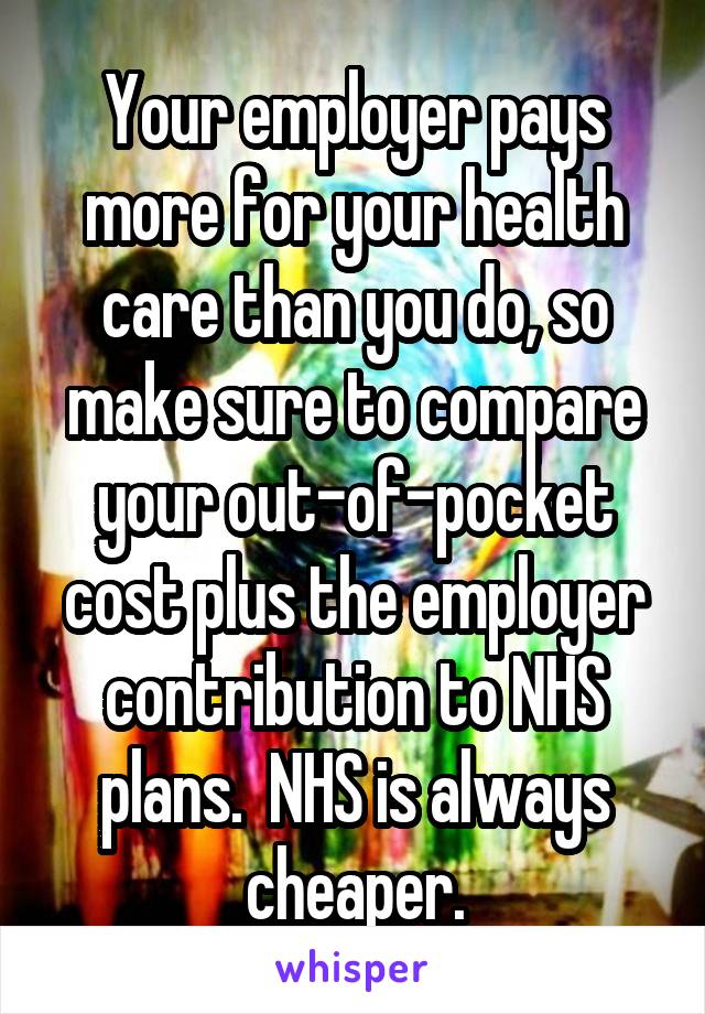 Your employer pays more for your health care than you do, so make sure to compare your out-of-pocket cost plus the employer contribution to NHS plans.  NHS is always cheaper.