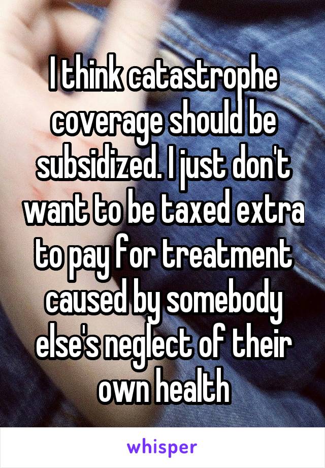 I think catastrophe coverage should be subsidized. I just don't want to be taxed extra to pay for treatment caused by somebody else's neglect of their own health