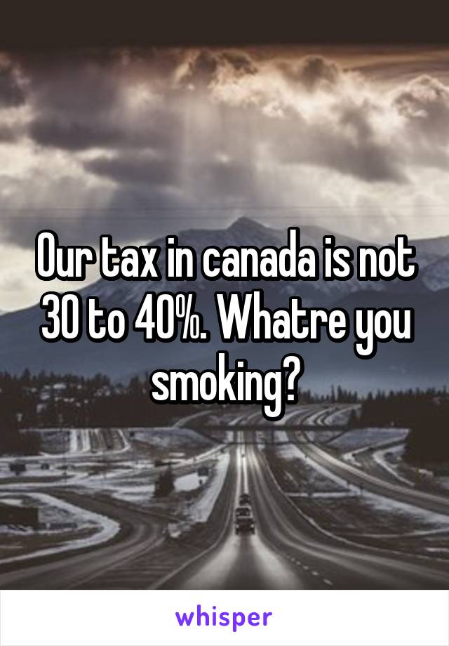 Our tax in canada is not 30 to 40%. Whatre you smoking?