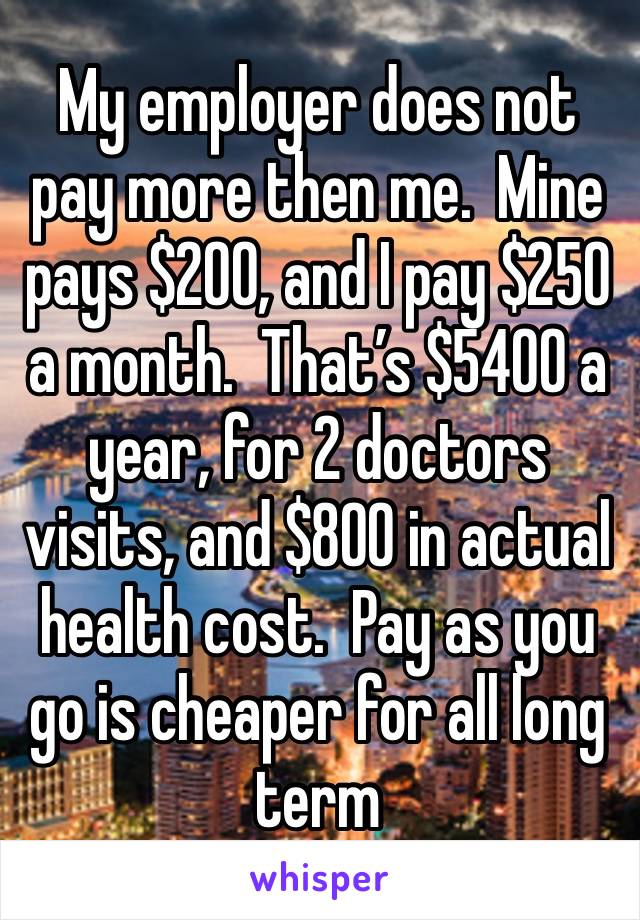 My employer does not pay more then me.  Mine pays $200, and I pay $250 a month.  That’s $5400 a year, for 2 doctors visits, and $800 in actual health cost.  Pay as you go is cheaper for all long term