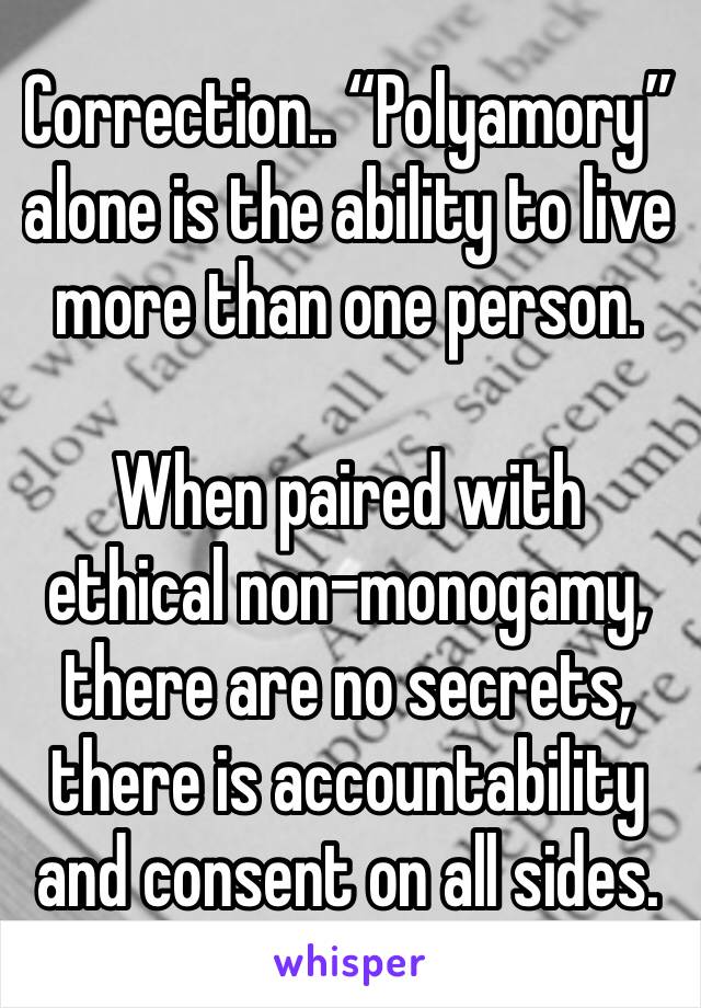 Correction.. “Polyamory” alone is the ability to live more than one person.

When paired with ethical non-monogamy, there are no secrets, there is accountability and consent on all sides.