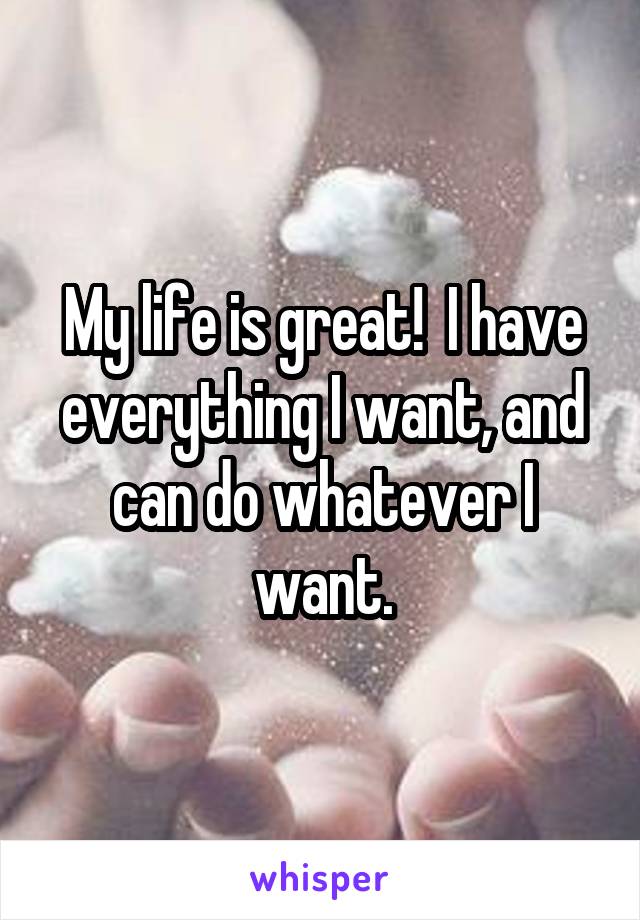 My life is great!  I have everything I want, and can do whatever I want.