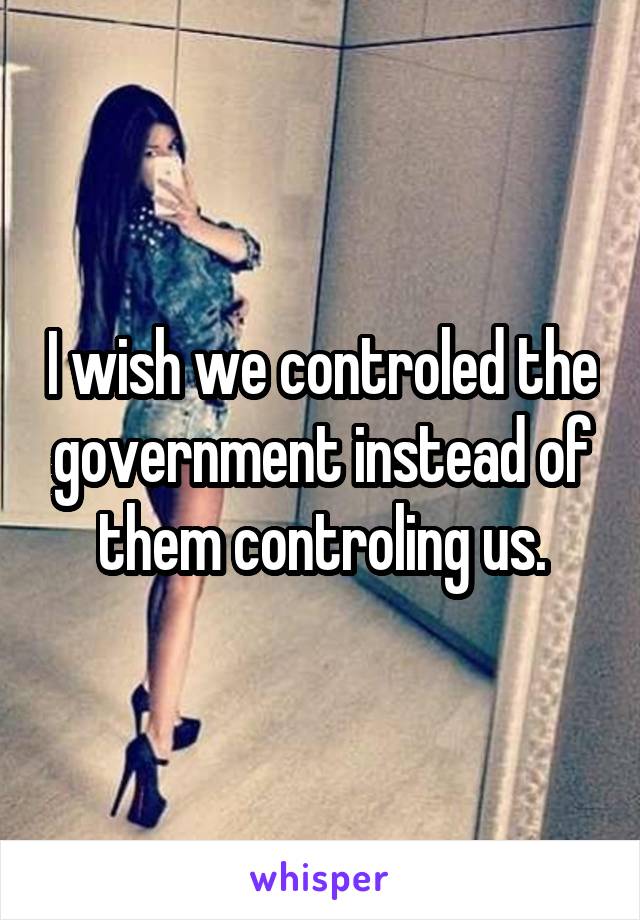 I wish we controled the government instead of them controling us.