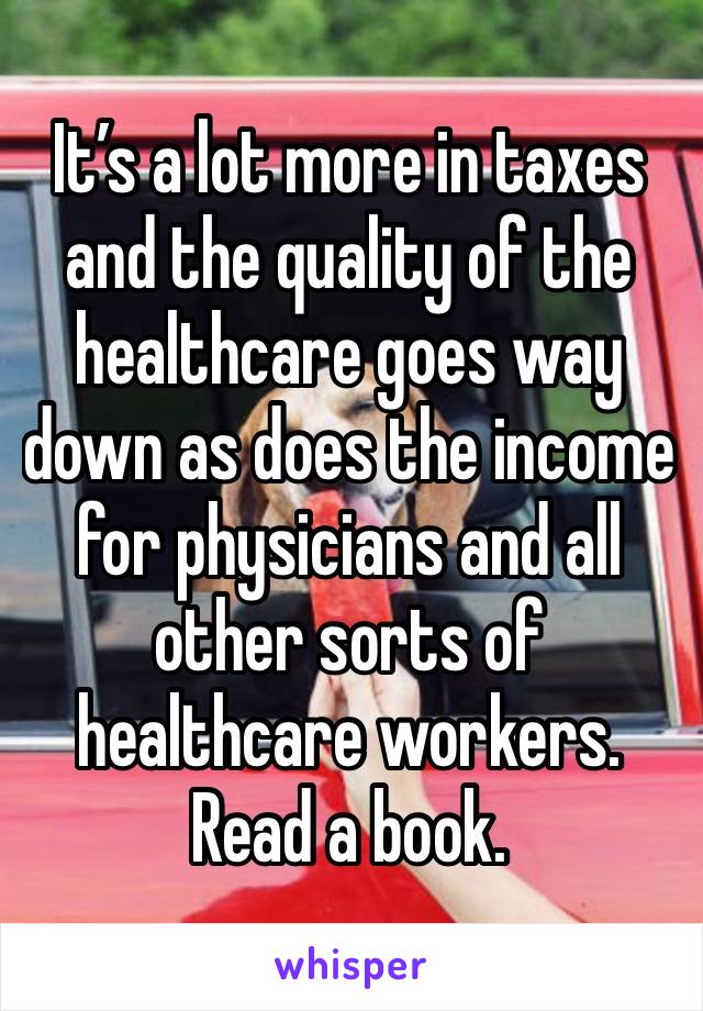 It’s a lot more in taxes and the quality of the healthcare goes way down as does the income for physicians and all other sorts of healthcare workers. Read a book.