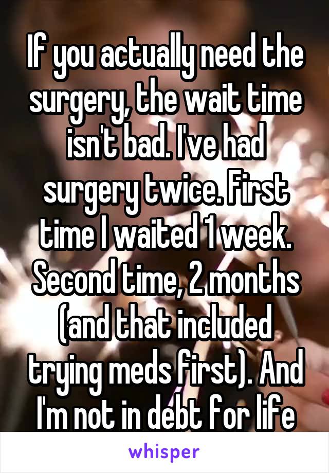 If you actually need the surgery, the wait time isn't bad. I've had surgery twice. First time I waited 1 week. Second time, 2 months (and that included trying meds first). And I'm not in debt for life