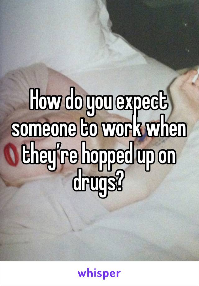 How do you expect someone to work when they’re hopped up on drugs?