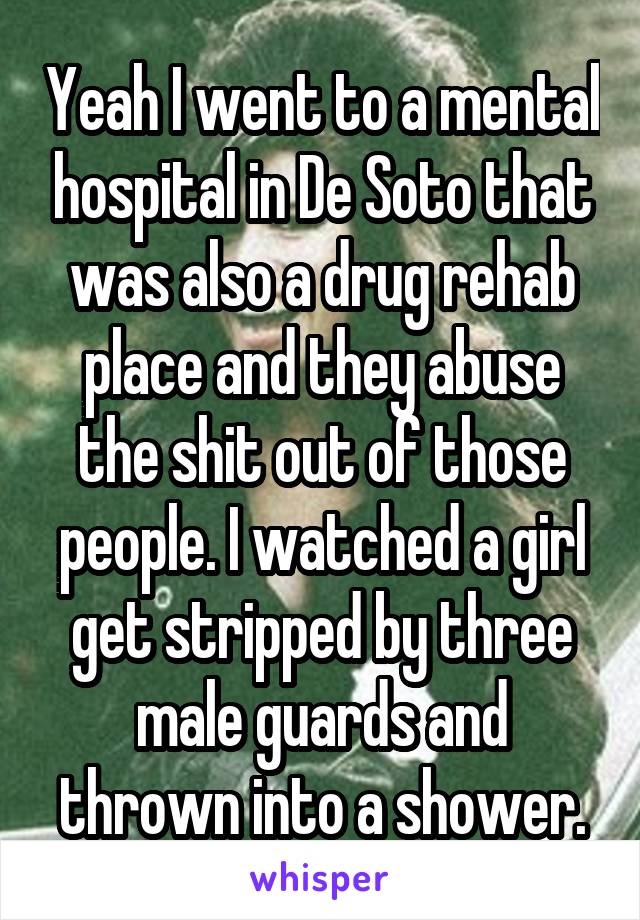 Yeah I went to a mental hospital in De Soto that was also a drug rehab place and they abuse the shit out of those people. I watched a girl get stripped by three male guards and thrown into a shower.