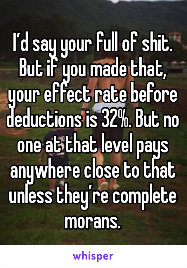 I’d say your full of shit. But if you made that, your effect rate before deductions is 32%. But no one at that level pays anywhere close to that unless they’re complete morans.  