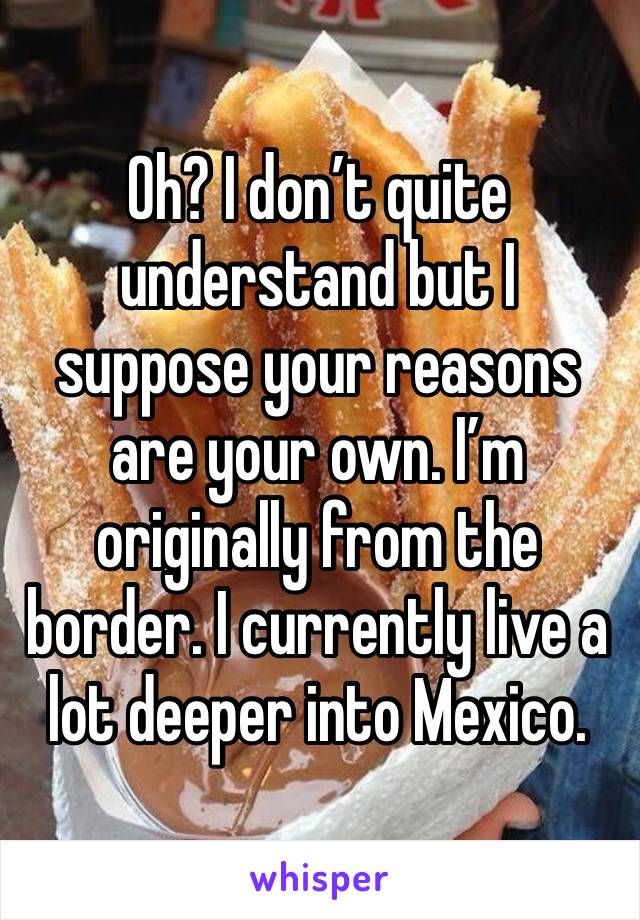 Oh? I don’t quite understand but I suppose your reasons are your own. I’m originally from the border. I currently live a lot deeper into Mexico.