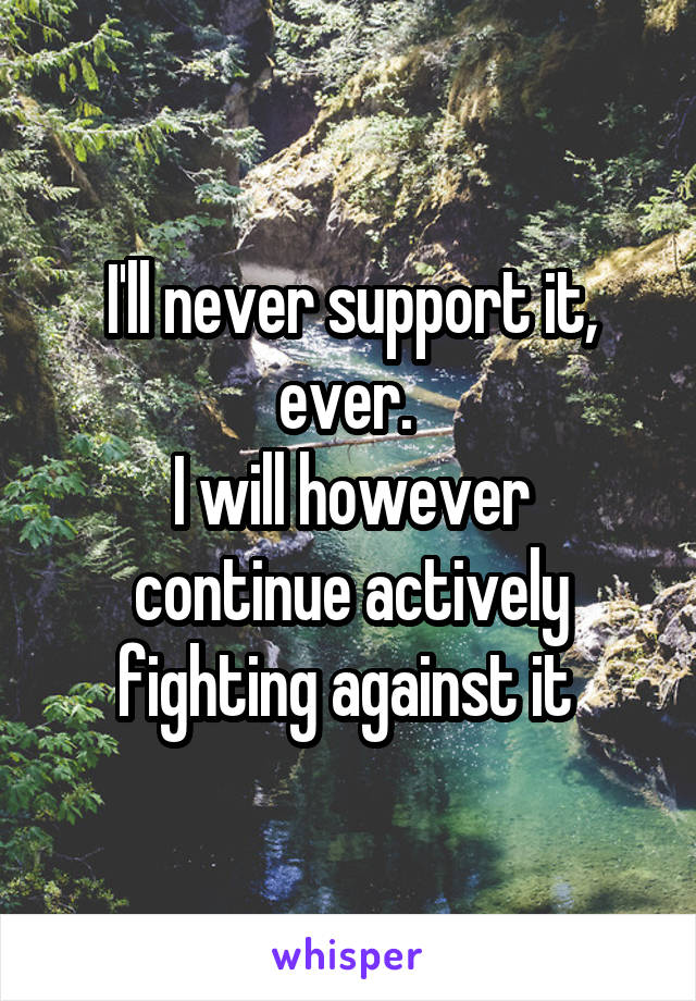 I'll never support it, ever. 
I will however continue actively fighting against it 