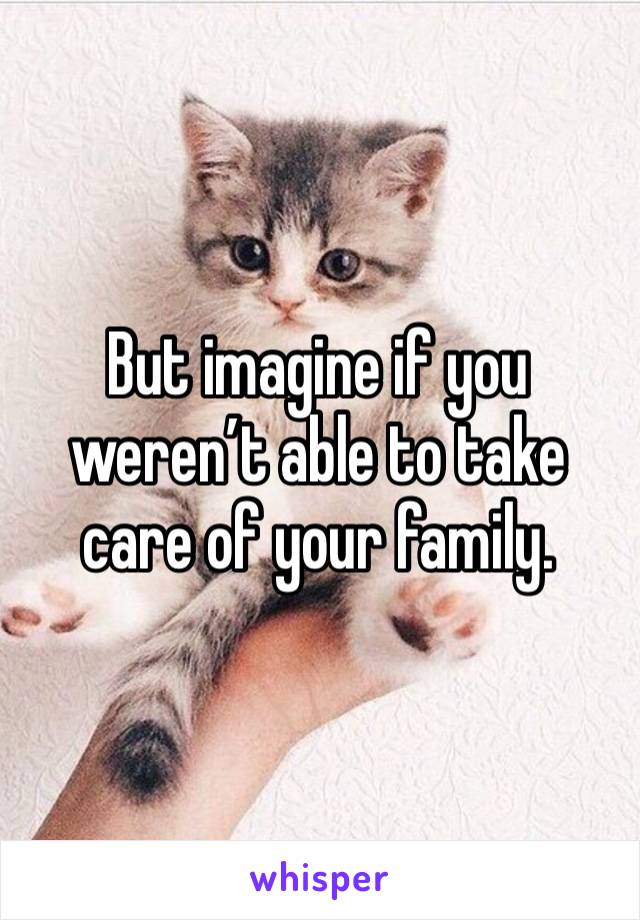 But imagine if you weren’t able to take care of your family.