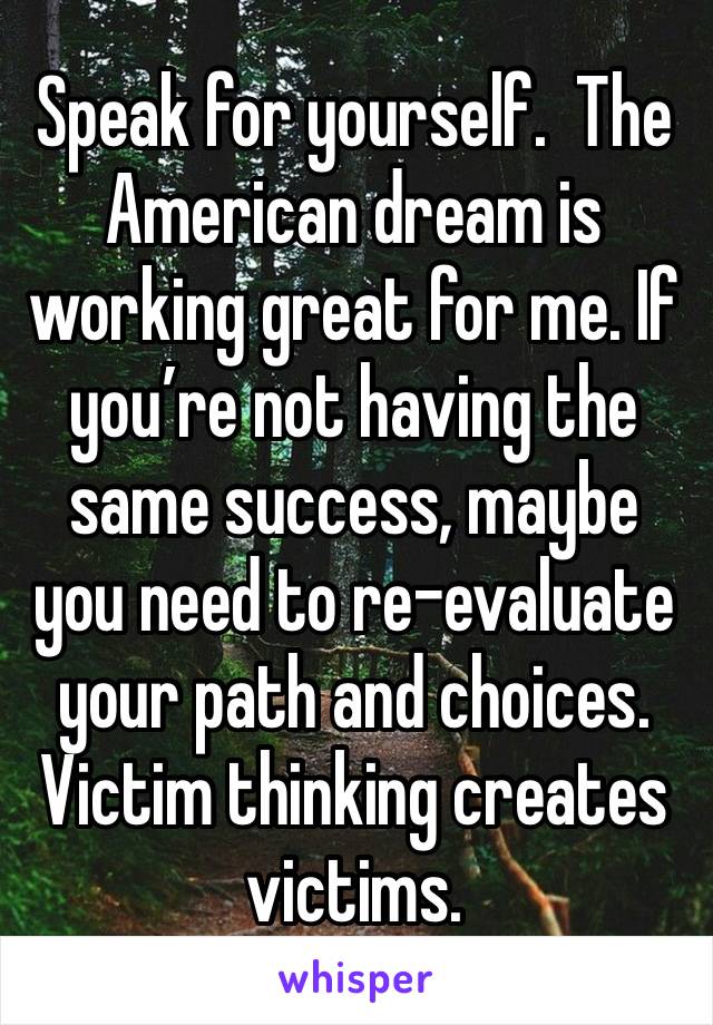 Speak for yourself.  The American dream is working great for me. If you’re not having the same success, maybe you need to re-evaluate your path and choices.  Victim thinking creates victims.   