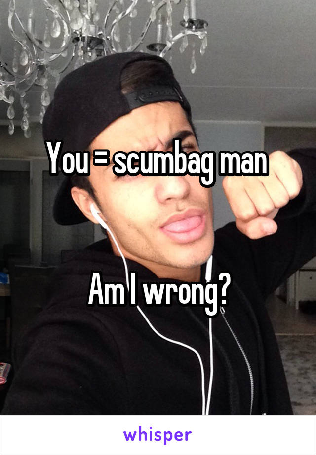 You = scumbag man 


Am I wrong?