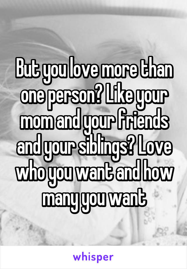 But you love more than one person? Like your mom and your friends and your siblings? Love who you want and how many you want