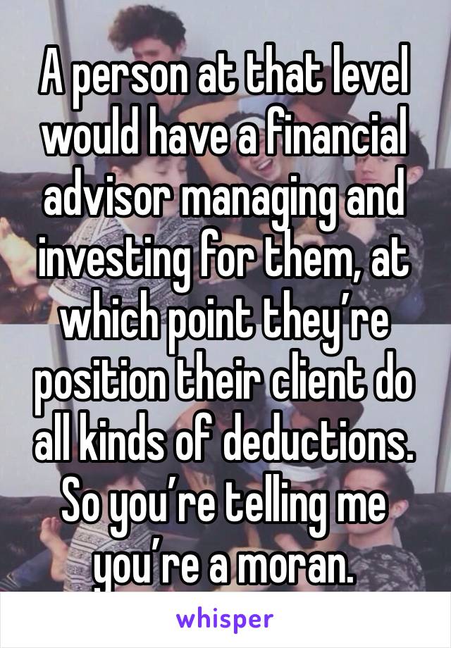 A person at that level would have a financial advisor managing and investing for them, at which point they’re position their client do all kinds of deductions.  So you’re telling me you’re a moran.