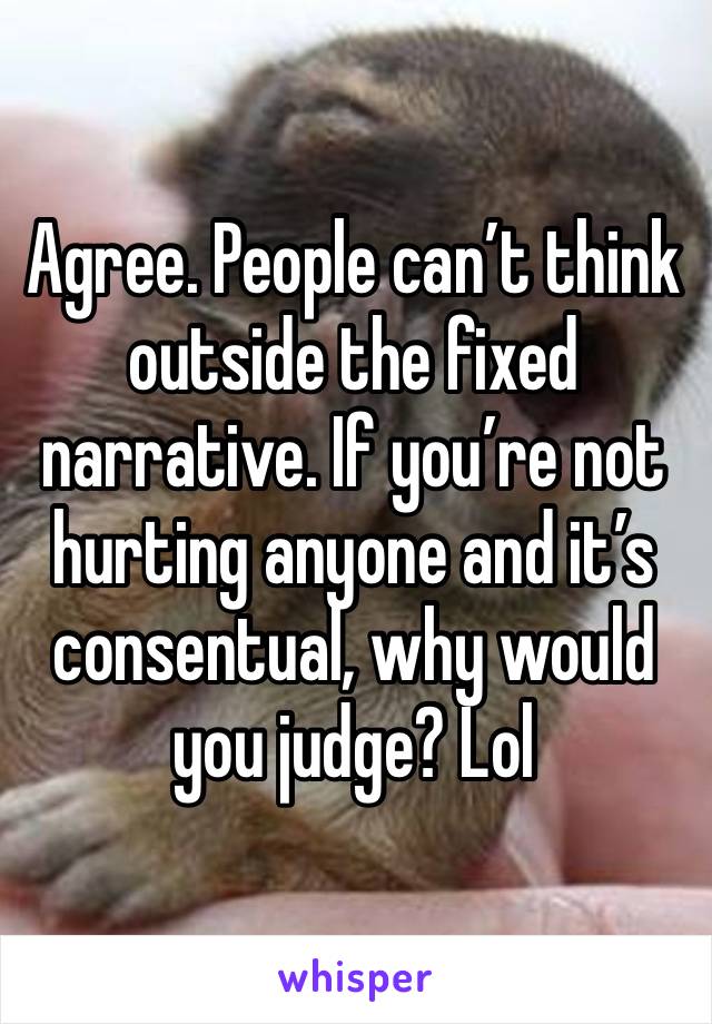 Agree. People can’t think outside the fixed narrative. If you’re not hurting anyone and it’s consentual, why would you judge? Lol