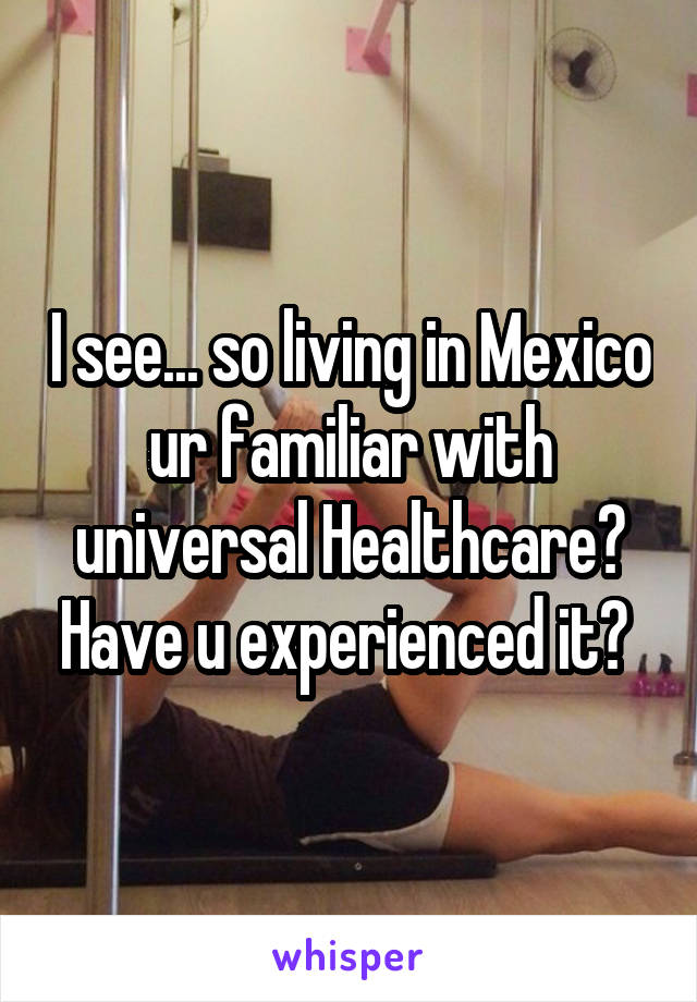 I see... so living in Mexico ur familiar with universal Healthcare? Have u experienced it? 