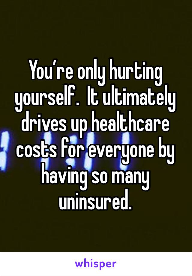 You’re only hurting yourself.  It ultimately drives up healthcare costs for everyone by having so many uninsured. 