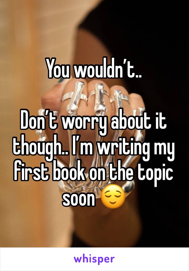 You wouldn’t.. 

Don’t worry about it though.. I’m writing my first book on the topic soon 😌