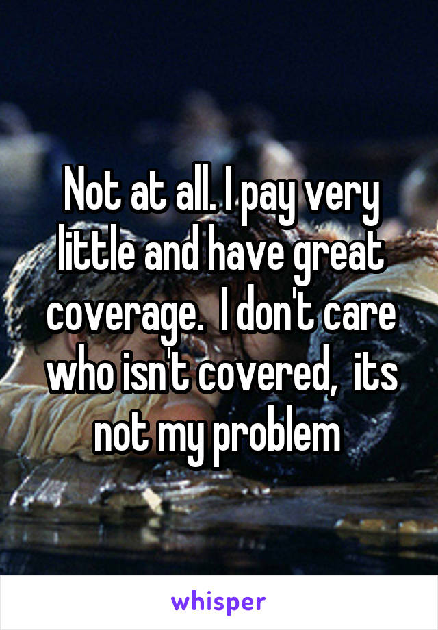 Not at all. I pay very little and have great coverage.  I don't care who isn't covered,  its not my problem 