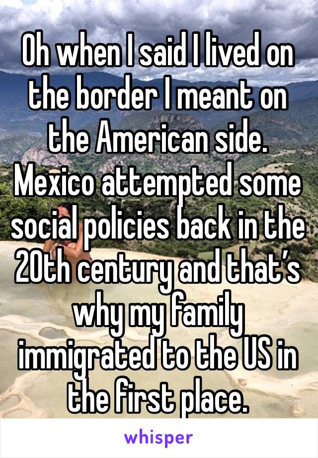 Oh when I said I lived on the border I meant on the American side. Mexico attempted some social policies back in the 20th century and that’s why my family immigrated to the US in the first place.