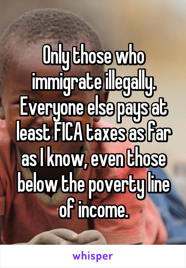 Only those who immigrate illegally. Everyone else pays at least FICA taxes as far as I know, even those below the poverty line of income.